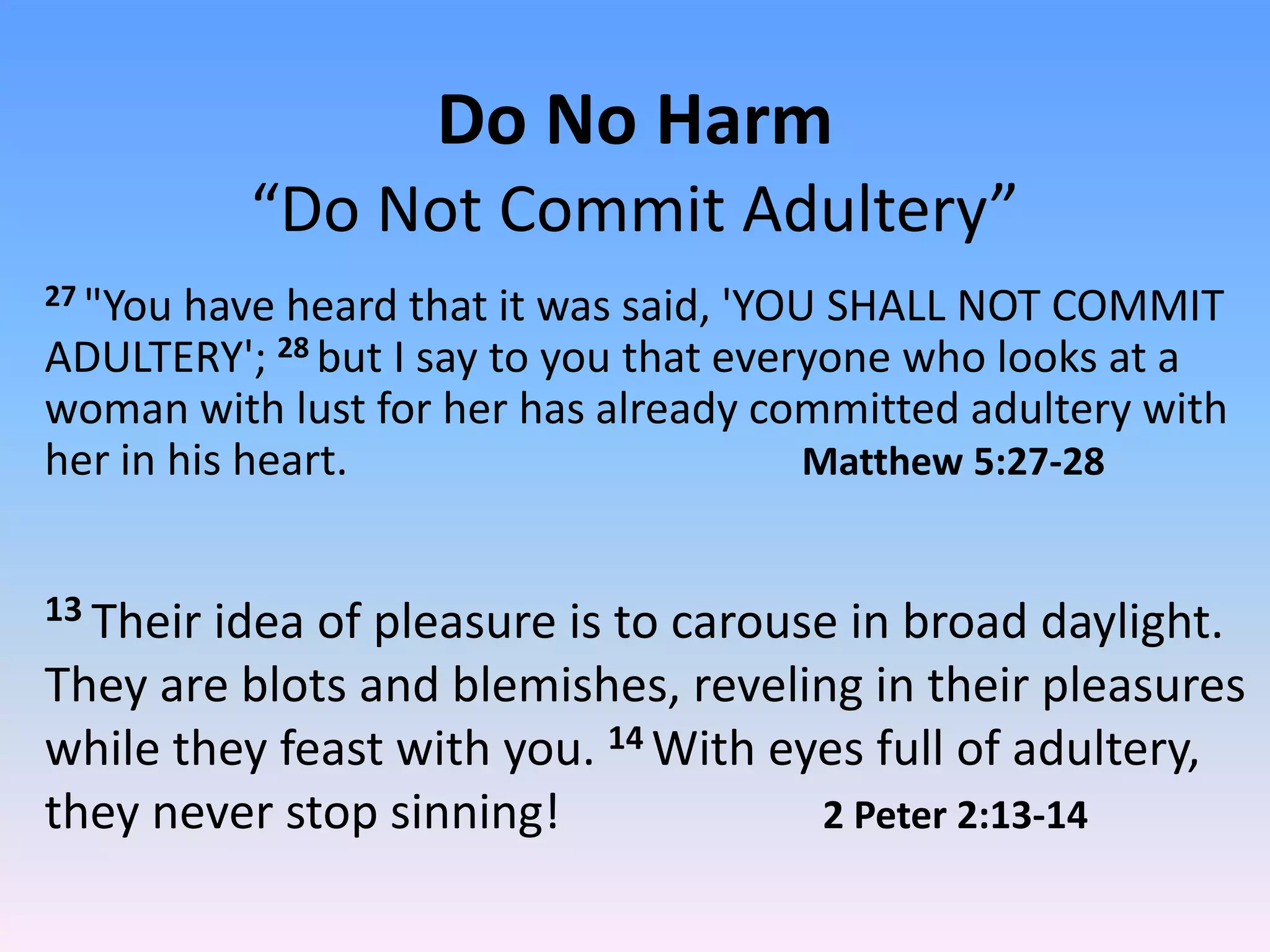 Do No Harm
           “Do Not Commit Adultery”
27 "You have heard that it was said, 'YOU SHALL NOT COMMIT
ADULTERY'; 28 but I say to you that everyone who looks at a
woman with lust for her has already committed adultery with
her in his heart.                        Matthew 5:27-28


13 Theiridea of pleasure is to carouse in broad daylight.
They are blots and blemishes, reveling in their pleasures
while they feast with you. 14 With eyes full of adultery,
they never stop sinning!             2 Peter 2:13-14
 