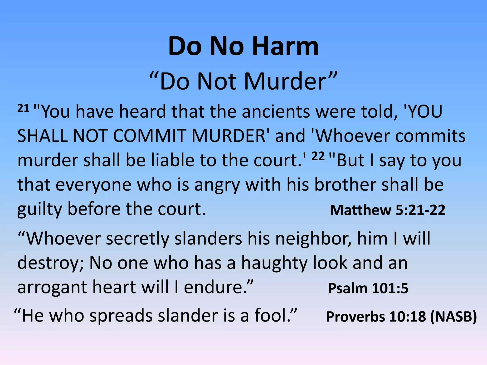 Do No Harm
                “Do Not Murder”
21"You have heard that the ancients were told, 'YOU
SHALL NOT COMMIT MURDER' and 'Whoever commits
murder shall be liable to the court.' 22 "But I say to you
that everyone who is angry with his brother shall be
guilty before the court.                 Matthew 5:21-22
“Whoever secretly slanders his neighbor, him I will
destroy; No one who has a haughty look and an
arrogant heart will I endure.”           Psalm 101:5
“He who spreads slander is a fool.” Proverbs 10:18 (NASB)
 