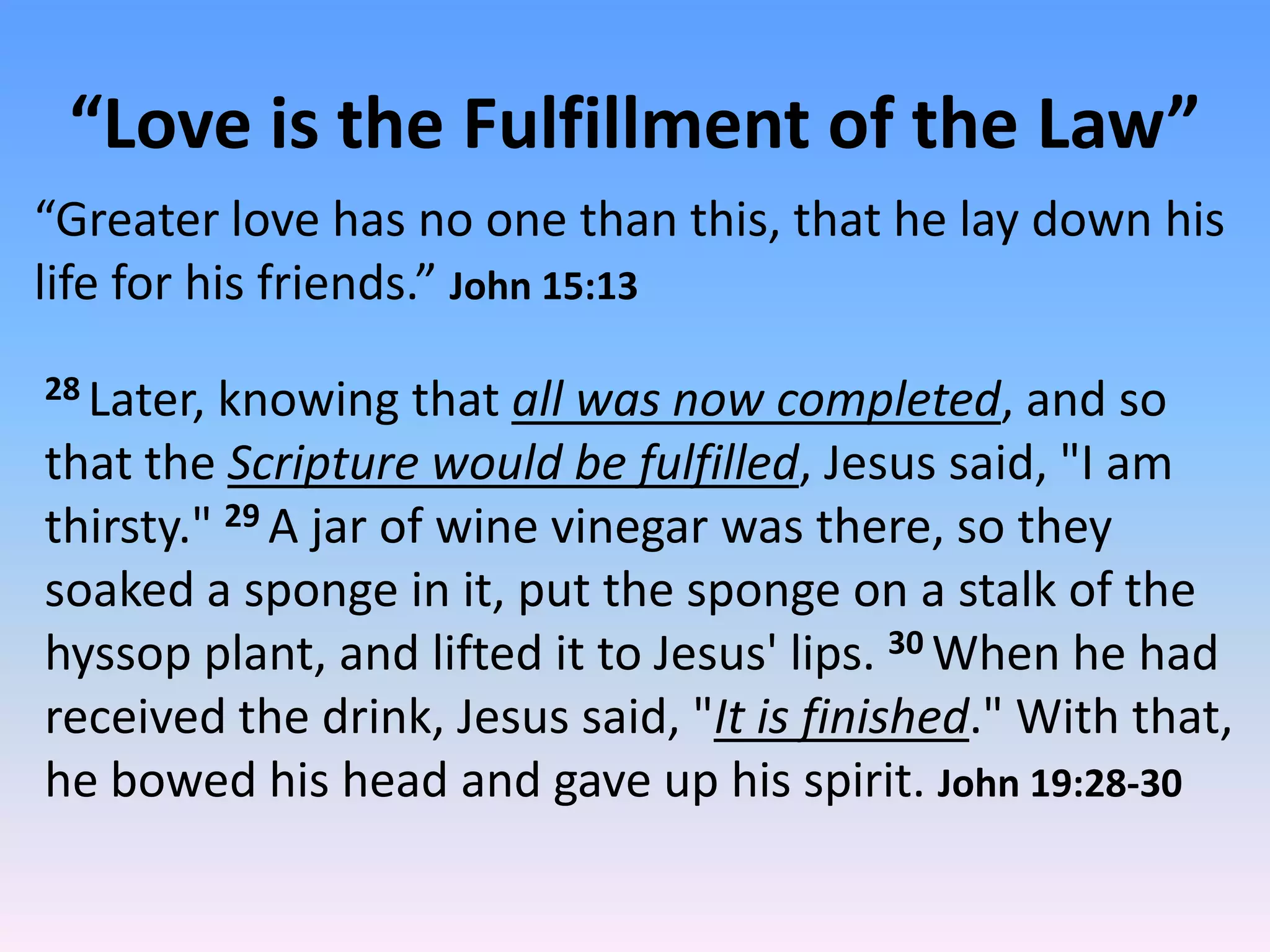 “Love is the Fulfillment of the Law”
“Greater love has no one than this, that he lay down his
life for his friends.” John 15:13
28 Later,knowing that all was now completed, and so
that the Scripture would be fulfilled, Jesus said, "I am
thirsty." 29 A jar of wine vinegar was there, so they
soaked a sponge in it, put the sponge on a stalk of the
hyssop plant, and lifted it to Jesus' lips. 30 When he had
received the drink, Jesus said, "It is finished." With that,
he bowed his head and gave up his spirit. John 19:28-30
 