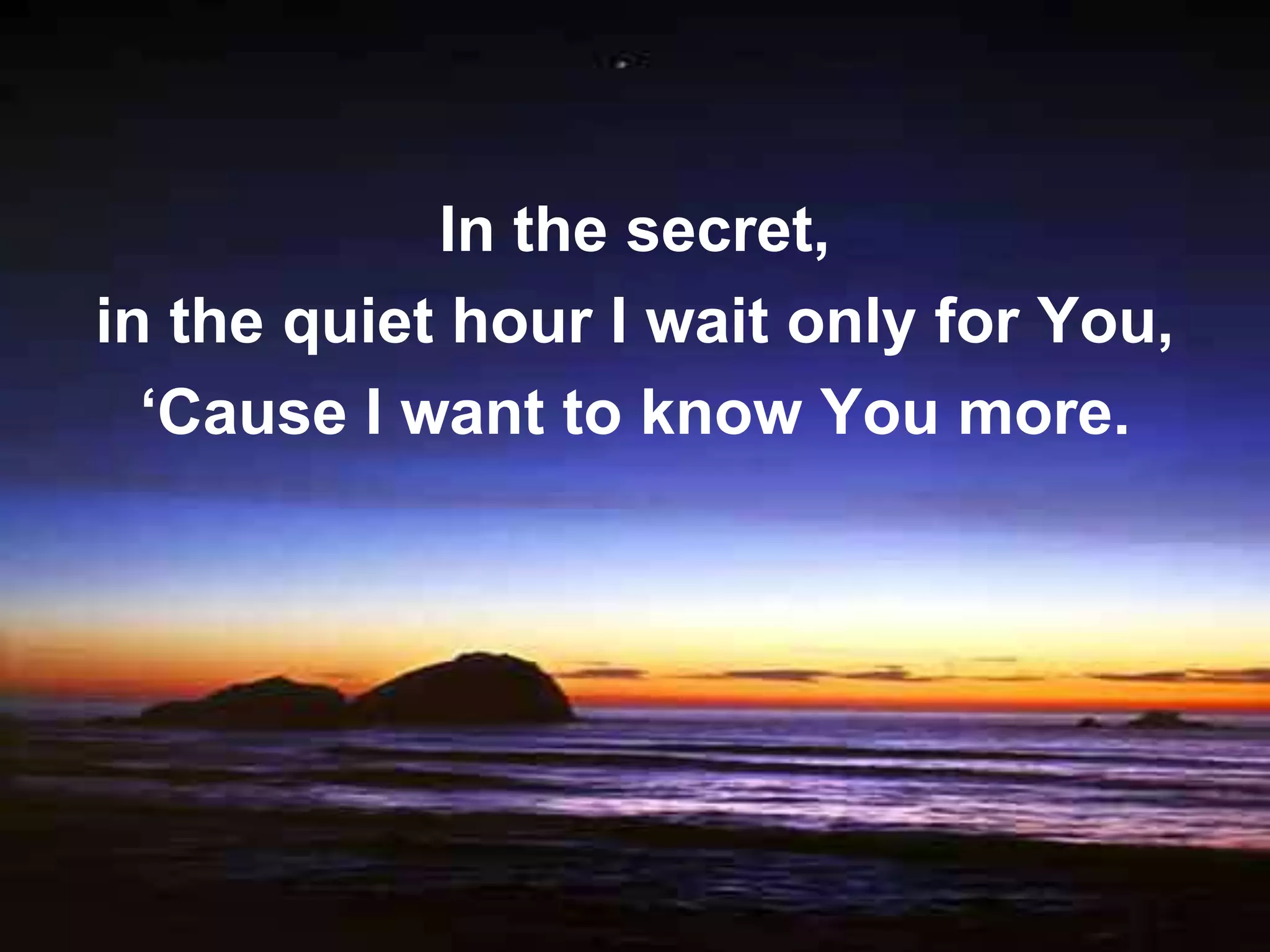 In the secret,
in the quiet hour I wait only for You,
  ‘Cause I want to know You more.
 