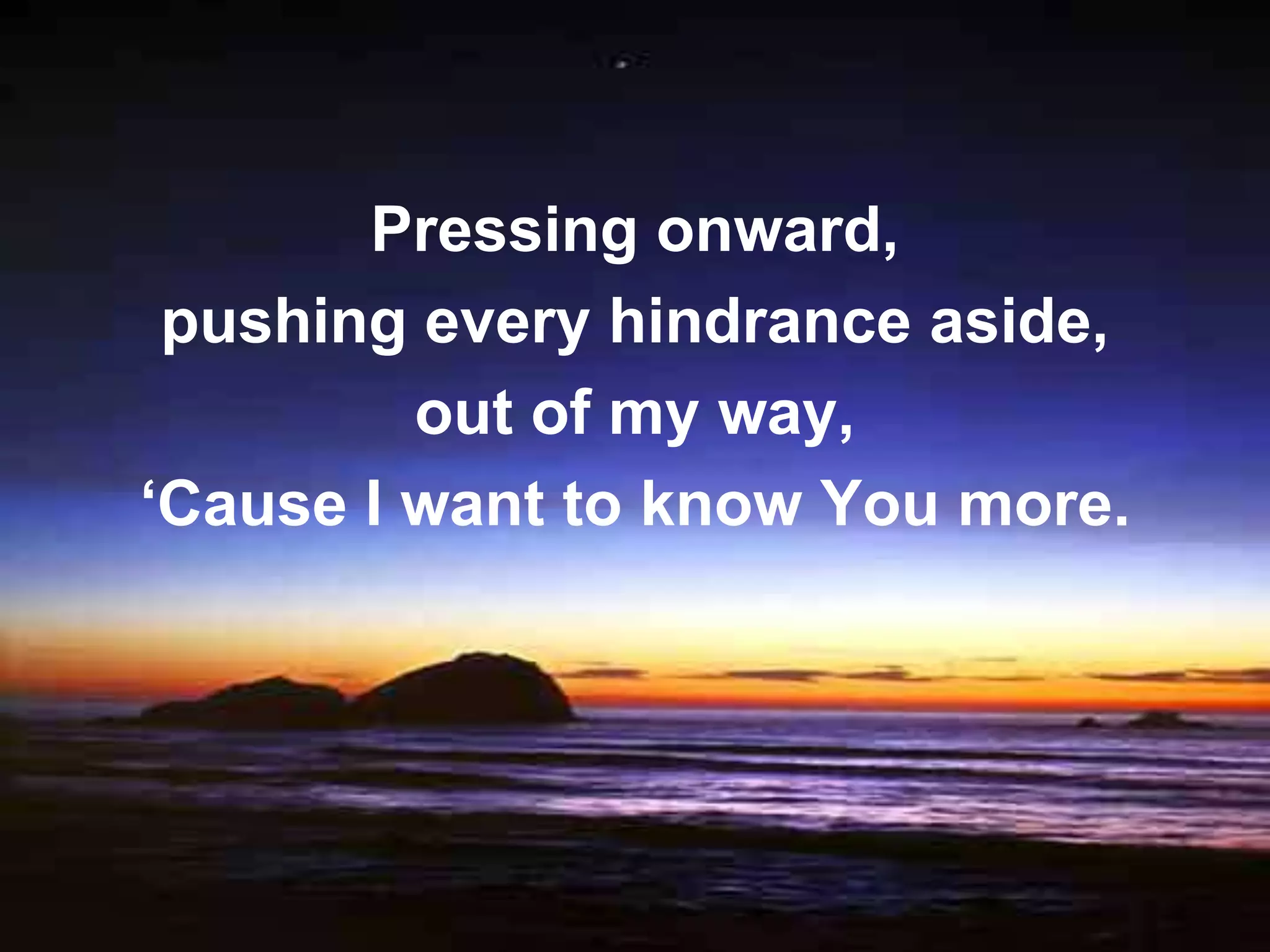 Pressing onward,
 pushing every hindrance aside,
         out of my way,
‘Cause I want to know You more.
 