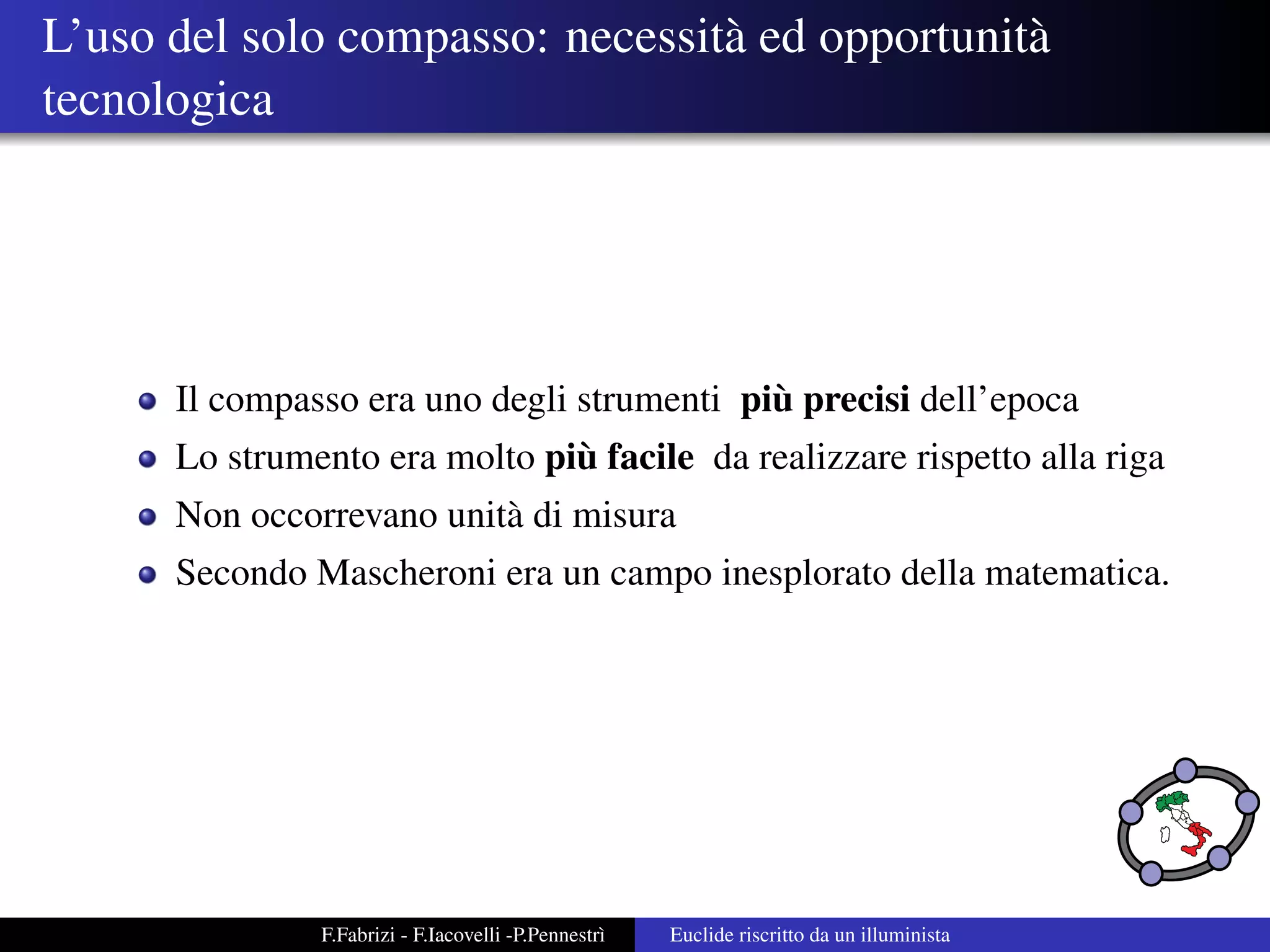 L’uso del solo compasso: necessit` ed opportunit`
                                 a              a
tecnologica




                                            `
      Il compasso era uno degli strumenti piu precisi dell’epoca
                               `
      Lo strumento era molto piu facile da realizzare rispetto alla riga
      Non occorrevano unit` di misura
                          a
      Secondo Mascheroni era un campo inesplorato della matematica.




               F.Fabrizi - F.Iacovelli -P.Pennestr`
                                                  ı   Euclide riscritto da un illuminista
 