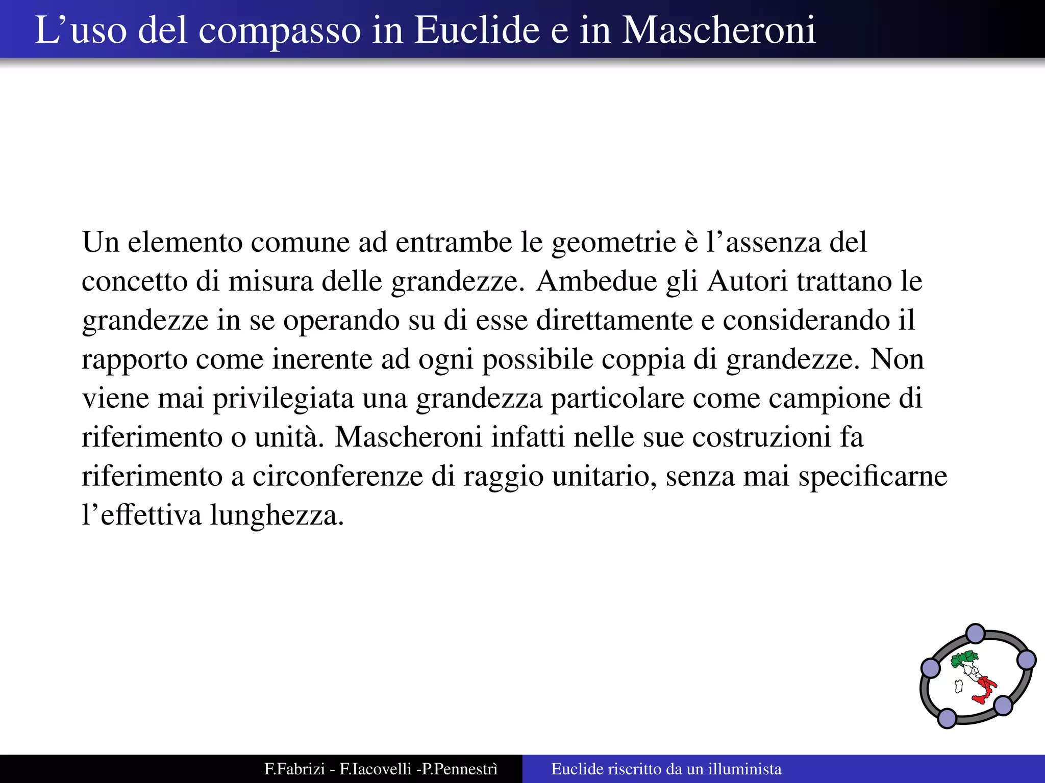 L’uso del compasso in Euclide e in Mascheroni




                                                    `
  Un elemento comune ad entrambe le geometrie e l’assenza del
  concetto di misura delle grandezze. Ambedue gli Autori trattano le
  grandezze in se operando su di esse direttamente e considerando il
  rapporto come inerente ad ogni possibile coppia di grandezze. Non
  viene mai privilegiata una grandezza particolare come campione di
  riferimento o unit` . Mascheroni infatti nelle sue costruzioni fa
                    a
  riferimento a circonferenze di raggio unitario, senza mai speciﬁcarne
  l’eﬀettiva lunghezza.




                F.Fabrizi - F.Iacovelli -P.Pennestr`
                                                   ı   Euclide riscritto da un illuminista
 