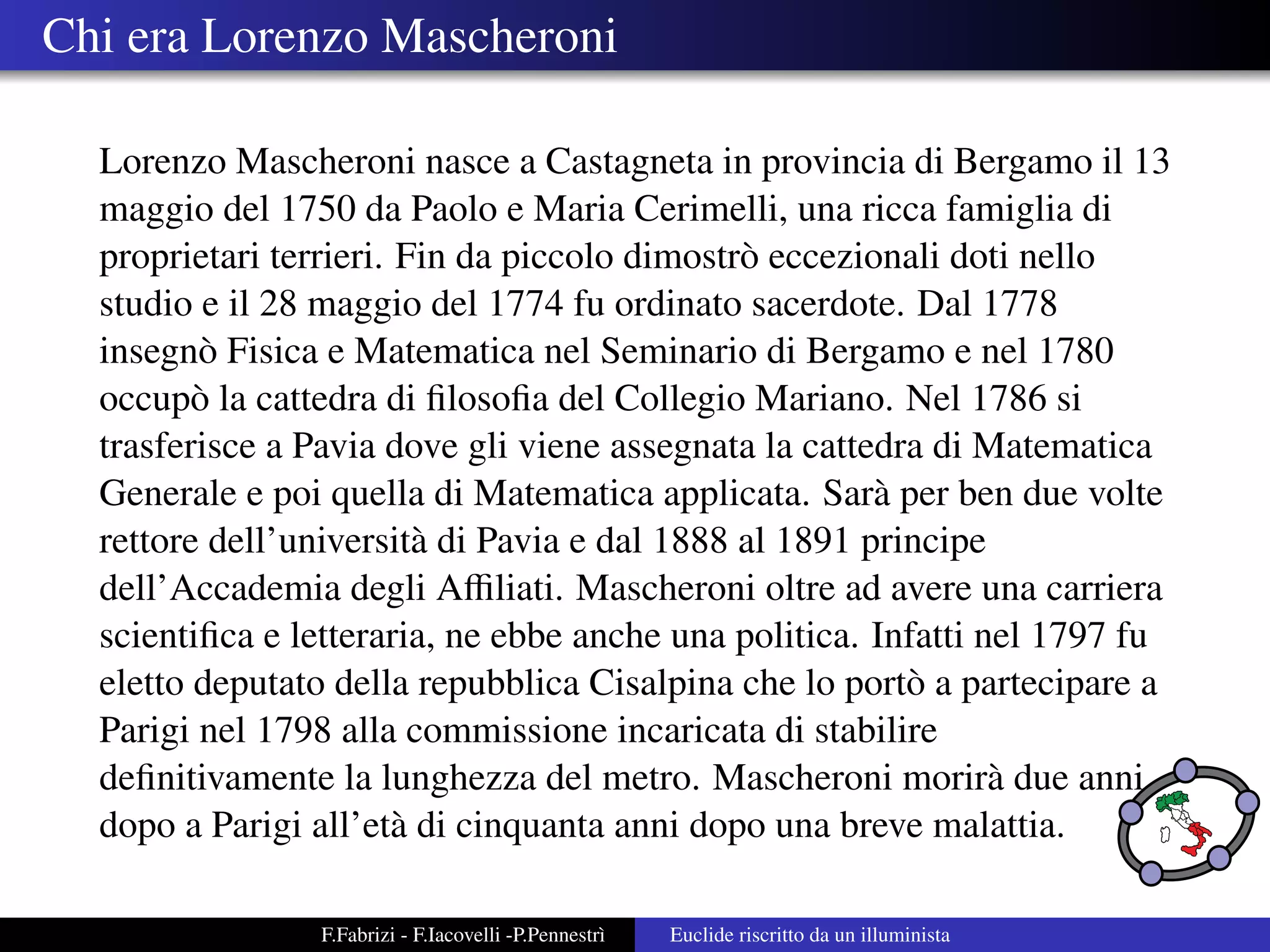 Chi era Lorenzo Mascheroni

  Lorenzo Mascheroni nasce a Castagneta in provincia di Bergamo il 13
  maggio del 1750 da Paolo e Maria Cerimelli, una ricca famiglia di
  proprietari terrieri. Fin da piccolo dimostr` eccezionali doti nello
                                              o
  studio e il 28 maggio del 1774 fu ordinato sacerdote. Dal 1778
  insegn` Fisica e Matematica nel Seminario di Bergamo e nel 1780
         o
  occup` la cattedra di ﬁlosoﬁa del Collegio Mariano. Nel 1786 si
         o
  trasferisce a Pavia dove gli viene assegnata la cattedra di Matematica
  Generale e poi quella di Matematica applicata. Sar` per ben due volte
                                                       a
  rettore dell’universit` di Pavia e dal 1888 al 1891 principe
                          a
  dell’Accademia degli Aﬃliati. Mascheroni oltre ad avere una carriera
  scientiﬁca e letteraria, ne ebbe anche una politica. Infatti nel 1797 fu
  eletto deputato della repubblica Cisalpina che lo port` a partecipare a
                                                         o
  Parigi nel 1798 alla commissione incaricata di stabilire
  deﬁnitivamente la lunghezza del metro. Mascheroni morir` due anni
                                                                a
  dopo a Parigi all’et` di cinquanta anni dopo una breve malattia.
                        a

                F.Fabrizi - F.Iacovelli -P.Pennestr`
                                                   ı   Euclide riscritto da un illuminista
 