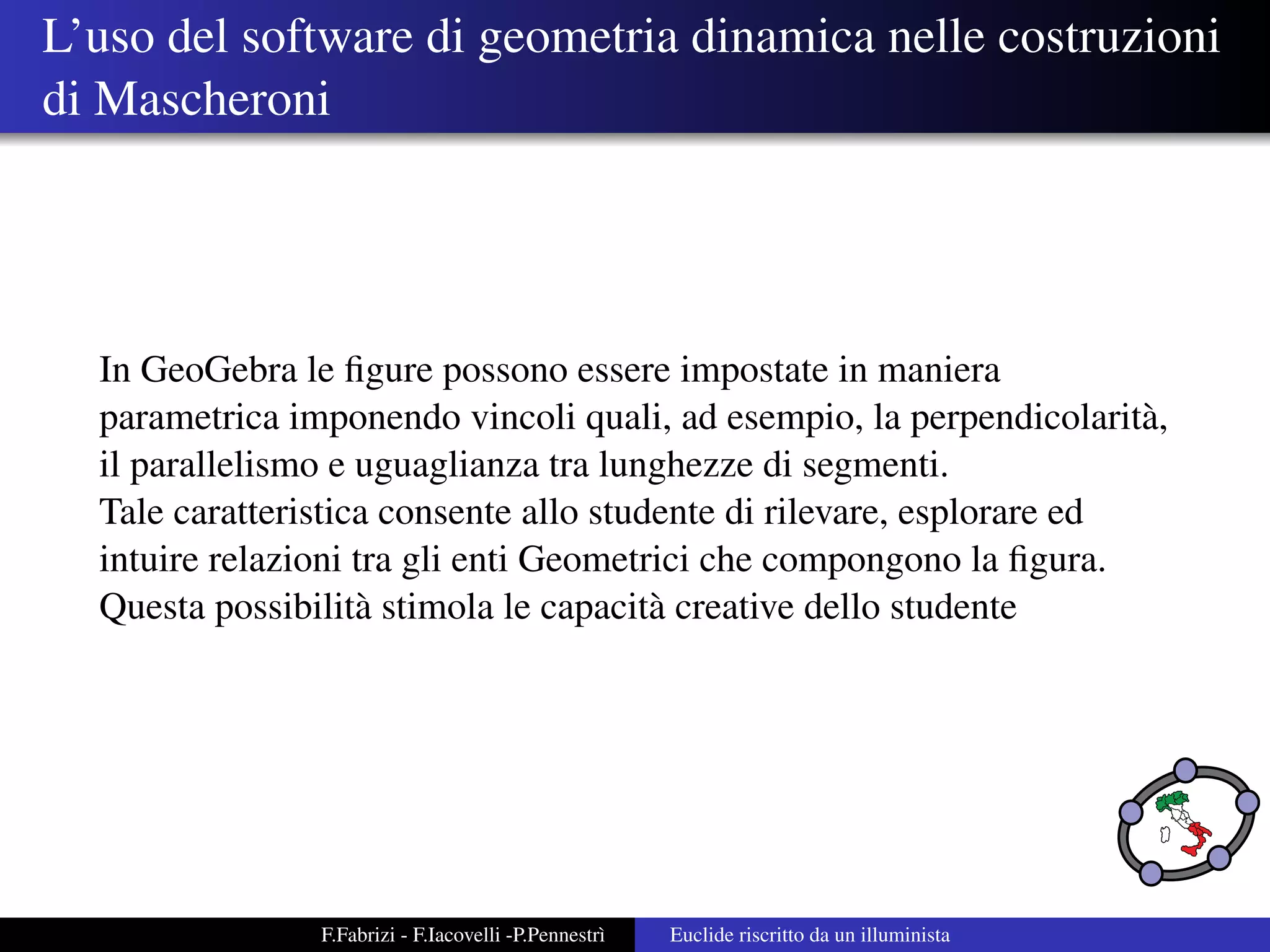 L’uso del software di geometria dinamica nelle costruzioni
di Mascheroni




  In GeoGebra le ﬁgure possono essere impostate in maniera
  parametrica imponendo vincoli quali, ad esempio, la perpendicolarit` ,
                                                                       a
  il parallelismo e uguaglianza tra lunghezze di segmenti.
  Tale caratteristica consente allo studente di rilevare, esplorare ed
  intuire relazioni tra gli enti Geometrici che compongono la ﬁgura.
  Questa possibilit` stimola le capacit` creative dello studente
                    a                   a




                F.Fabrizi - F.Iacovelli -P.Pennestr`
                                                   ı   Euclide riscritto da un illuminista
 