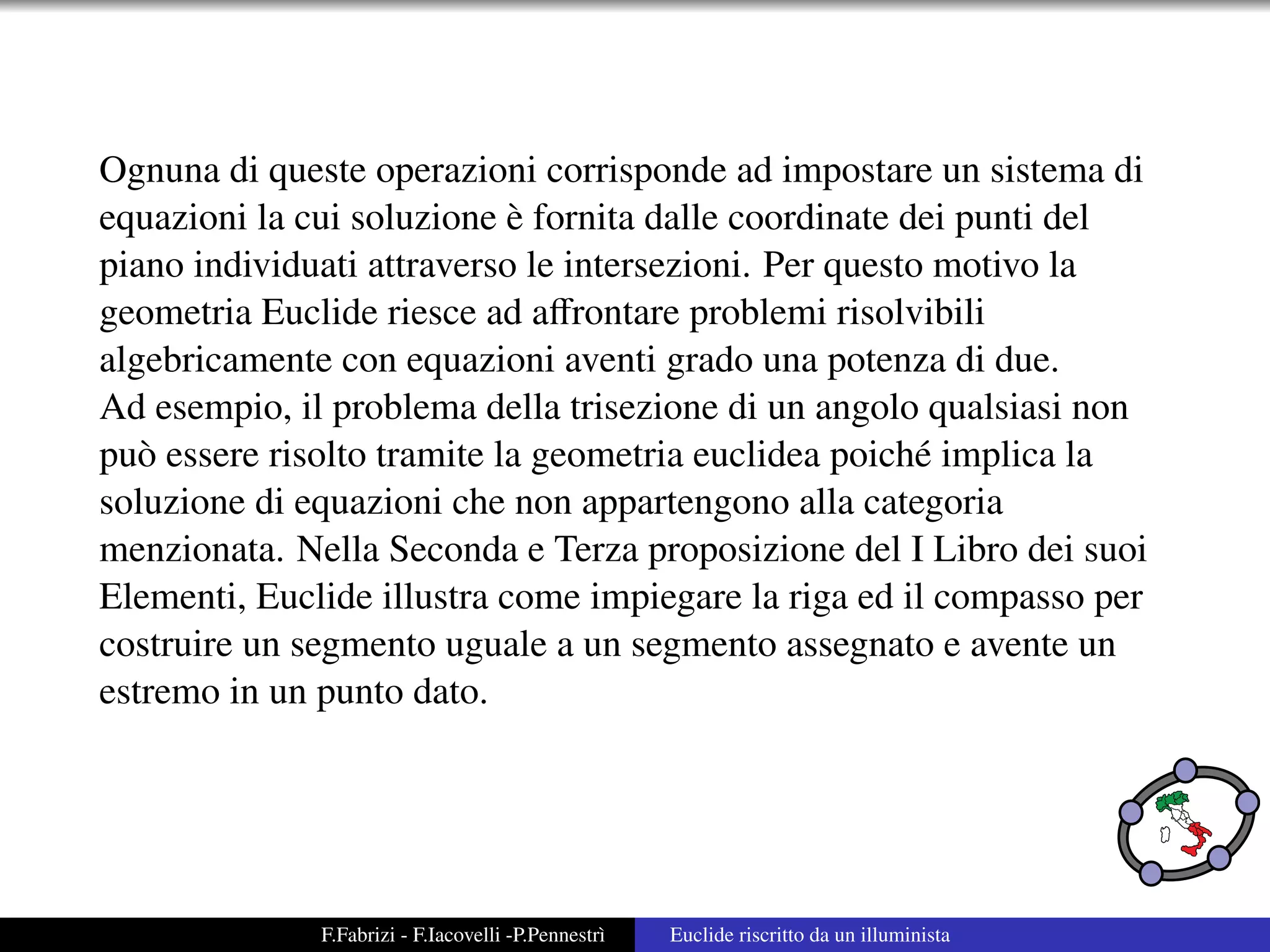 Ognuna di queste operazioni corrisponde ad impostare un sistema di
                            `
equazioni la cui soluzione e fornita dalle coordinate dei punti del
piano individuati attraverso le intersezioni. Per questo motivo la
geometria Euclide riesce ad aﬀrontare problemi risolvibili
algebricamente con equazioni aventi grado una potenza di due.
Ad esempio, il problema della trisezione di un angolo qualsiasi non
pu` essere risolto tramite la geometria euclidea poich´ implica la
   o                                                    e
soluzione di equazioni che non appartengono alla categoria
menzionata. Nella Seconda e Terza proposizione del I Libro dei suoi
Elementi, Euclide illustra come impiegare la riga ed il compasso per
costruire un segmento uguale a un segmento assegnato e avente un
estremo in un punto dato.




              F.Fabrizi - F.Iacovelli -P.Pennestr`
                                                 ı   Euclide riscritto da un illuminista
 