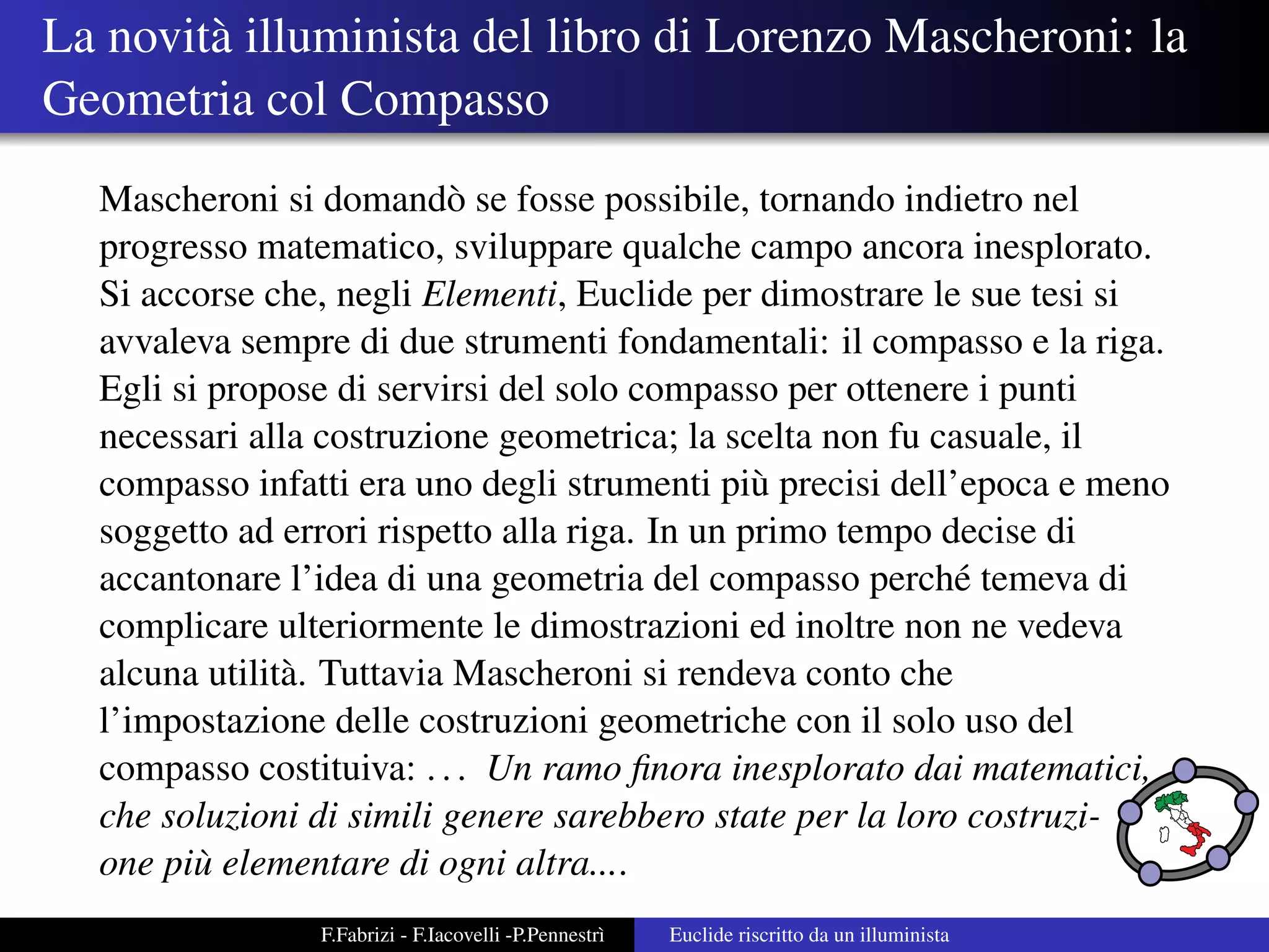 La novit` illuminista del libro di Lorenzo Mascheroni: la
        a
Geometria col Compasso
  Mascheroni si domand` se fosse possibile, tornando indietro nel
                           o
  progresso matematico, sviluppare qualche campo ancora inesplorato.
  Si accorse che, negli Elementi, Euclide per dimostrare le sue tesi si
  avvaleva sempre di due strumenti fondamentali: il compasso e la riga.
  Egli si propose di servirsi del solo compasso per ottenere i punti
  necessari alla costruzione geometrica; la scelta non fu casuale, il
  compasso infatti era uno degli strumenti pi` precisi dell’epoca e meno
                                                u
  soggetto ad errori rispetto alla riga. In un primo tempo decise di
  accantonare l’idea di una geometria del compasso perch´ temeva di
                                                            e
  complicare ulteriormente le dimostrazioni ed inoltre non ne vedeva
  alcuna utilit` . Tuttavia Mascheroni si rendeva conto che
               a
  l’impostazione delle costruzioni geometriche con il solo uso del
  compasso costituiva: . . . Un ramo ﬁnora inesplorato dai matematici,
  che soluzioni di simili genere sarebbero state per la loro costruzi-
  one pi` elementare di ogni altra....
         u
                F.Fabrizi - F.Iacovelli -P.Pennestr`
                                                   ı   Euclide riscritto da un illuminista
 