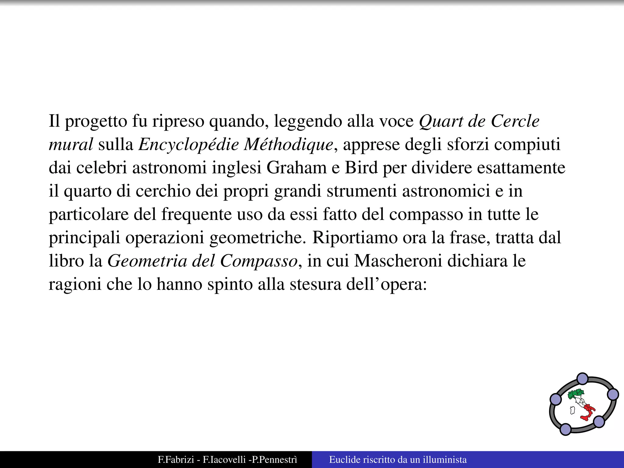 Il progetto fu ripreso quando, leggendo alla voce Quart de Cercle
mural sulla Encyclop´ die M´ thodique, apprese degli sforzi compiuti
                       e     e
dai celebri astronomi inglesi Graham e Bird per dividere esattamente
il quarto di cerchio dei propri grandi strumenti astronomici e in
particolare del frequente uso da essi fatto del compasso in tutte le
principali operazioni geometriche. Riportiamo ora la frase, tratta dal
libro la Geometria del Compasso, in cui Mascheroni dichiara le
ragioni che lo hanno spinto alla stesura dell’opera:




              F.Fabrizi - F.Iacovelli -P.Pennestr`
                                                 ı   Euclide riscritto da un illuminista
 