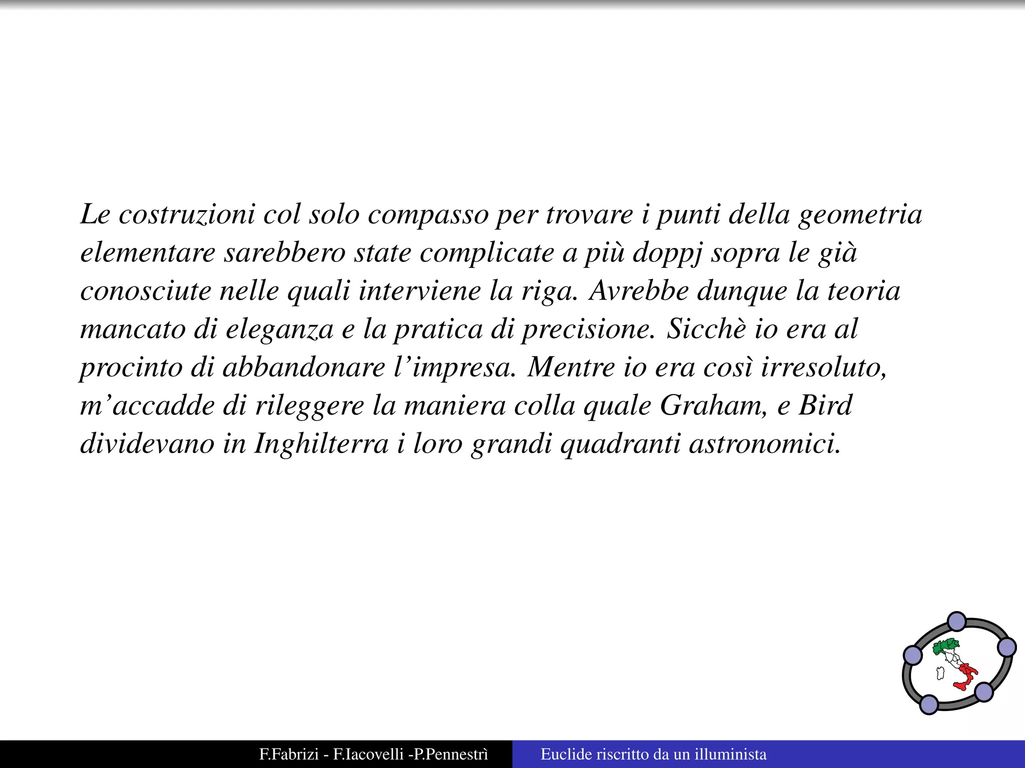 Le costruzioni col solo compasso per trovare i punti della geometria
elementare sarebbero state complicate a pi` doppj sopra le gi`
                                            u                 a
conosciute nelle quali interviene la riga. Avrebbe dunque la teoria
mancato di eleganza e la pratica di precisione. Sicch` io era al
                                                      e
procinto di abbandonare l’impresa. Mentre io era cos` irresoluto,
                                                       ı
m’accadde di rileggere la maniera colla quale Graham, e Bird
dividevano in Inghilterra i loro grandi quadranti astronomici.




              F.Fabrizi - F.Iacovelli -P.Pennestr`
                                                 ı   Euclide riscritto da un illuminista
 