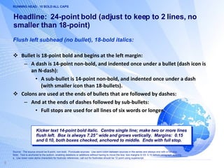 Headline:  24-point bold (adjust to keep to 2 lines, no smaller than 18-point) Flush left subhead (no bullet), 18-bold italics: Bullet is 18-point bold and begins at the left margin: A dash is 14-point non-bold, and indented once under a bullet (dash icon is an N-dash): A sub-bullet is 14-point non-bold, and indented once under a dash (with smaller icon than 18-bullets). Colons are used at the ends of bullets that are followed by dashes: And at the ends of dashes followed by sub-bullets: Full stops are used for all lines of six words or longer. Kicker text 14-point bold italic.  Centre single line; make two or more lines flush left.  Box is always 7.25” wide and grows vertically.  Margins:  0.15 and 0.10, both boxes checked, anchored to middle.  Ends with full stop. RUNNING HEAD:  10 BOLD ALL CAPS Source:  The source should be 8-point, non-bold.  Punctuate sources:  Use semi-colon between sources in the series and always end with a full stop. Note:  Text is anchored to the bottom, enabling deletions or additions without having to move the box; box margins 0/.03; 0.10 before paragraph spacing. a.  Use lower-case alpha characters for footnote references; call-out for footnotes should be 12 point using superscript.  