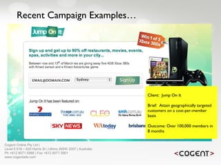 Recent Campaign Examples… Client:  Jump On It Brief:  Attain geographically targeted customers on a cost-per-member basis Outcome: Over 100,000 members in 8 months   Cogent Online Pty Ltd |  Level 5 616 – 620 Harris St | Ultimo |NSW 2007 | Australia Ph +612 8071 5988 | Fax +612 8071 5901 www.cogentads.com 