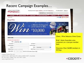 Recent Campaign Examples… Client:  Wine Selectors Xmas Comp Brief:  Attain Australian wine customers on a cost-per-member basis Outcome: Over 26,000 members in 30 Days   Cogent Online Pty Ltd |  Level 5 616 – 620 Harris St | Ultimo |NSW 2007 | Australia Ph +612 8071 5988 | Fax +612 8071 5901 www.cogentads.com 