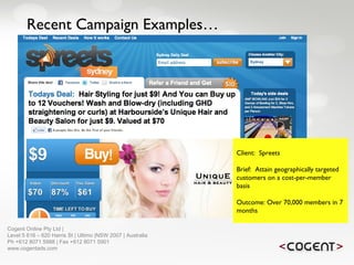 Recent Campaign Examples… Client:  Spreets Brief:  Attain geographically targeted customers on a cost-per-member basis Outcome: Over 70,000 members in 7 months   Cogent Online Pty Ltd |  Level 5 616 – 620 Harris St | Ultimo |NSW 2007 | Australia Ph +612 8071 5988 | Fax +612 8071 5901 www.cogentads.com 