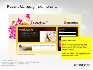 Recent Campaign Examples… Client:  OfficeMax Brief:  Construct a small targeted custom panel of Female purchase decision makers Outcome: Over 1500 highly targeted members in 48 hours   Cogent Online Pty Ltd |  Level 5 616 – 620 Harris St | Ultimo |NSW 2007 | Australia Ph +612 8071 5988 | Fax +612 8071 5901 www.cogentads.com 