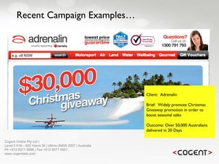 Recent Campaign Examples… Client:  Adrenalin Brief:  Widely promote Christmas Giveaway promotion in order to boost seasonal sales Outcome: Over 50,000 Australians delivered in 20 Days   Cogent Online Pty Ltd |  Level 5 616 – 620 Harris St | Ultimo |NSW 2007 | Australia Ph +612 8071 5988 | Fax +612 8071 5901 www.cogentads.com 