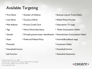 Cogent Online Pty Ltd | ABN:  Level 5 616 – 620 Harris St | Ultimo |NSW 2007 | Australia Ph +612 8071 5988 | Fax +612 8071 5901 www.cogentads.com Available Targeting First Name Last Name Mail Address Age Gender State Postcode Household Income Job Function Business Leisure Travel Habits Mobile Phone Provider Subscription TV usage Media Consumption Habits Entertainment Consumption Habits Internet/Broadband usage Investment Habits Household Income Attitudinal Statements Number of Children Country of Birth Primary Credit Card Home Ownership Status Principle grocery buyer identification Preferred Political Party 