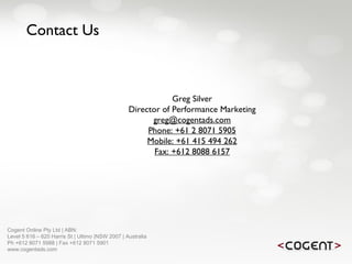 Cogent Online Pty Ltd | ABN:  Level 5 616 – 620 Harris St | Ultimo |NSW 2007 | Australia Ph +612 8071 5988 | Fax +612 8071 5901 www.cogentads.com Contact Us Greg Silver Director of Performance Marketing [email_address] Phone: +61 2 8071 5905 Mobile: +61 415 494 262 Fax: +612 8088 6157 