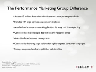 The Performance Marketing Group Difference Access 4.2 million Australian subscribers on a cost per response basis Includes 40+ large permission publisher databases A unified and transparent tracking platform for easy real time reporting Consistently achieving rapid deployment and response times Australian based account management Consistently delivering large volume for highly targeted consumer campaigns Strong, unique and exclusive publisher relationships Cogent Online Pty Ltd |  Level 5 616 – 620 Harris St | Ultimo |NSW 2007 | Australia Ph +612 8071 5988 | Fax +612 8071 5901 www.cogentads.com 