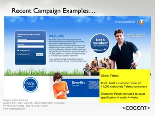 Recent Campaign Examples… Client: Telstra Brief:  Build a customer panel of 11,000 exclusively Telstra consumers Outcome: Panels recruited to exact specification in under 4 weeks   Cogent Online Pty Ltd |  Level 5 616 – 620 Harris St | Ultimo |NSW 2007 | Australia Ph +612 8071 5988 | Fax +612 8071 5901 www.cogentads.com 