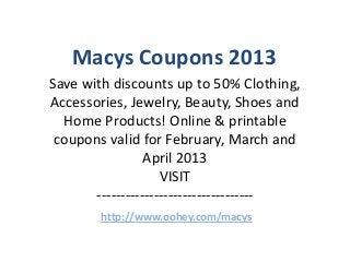 Macys Coupons 2013
Save with discounts up to 50% Clothing,
Accessories, Jewelry, Beauty, Shoes and
  Home Products! Online & printable
 coupons valid for February, March and
                 April 2013
                    VISIT
       ---------------------------------
        http://www.oohey.com/macys
 
