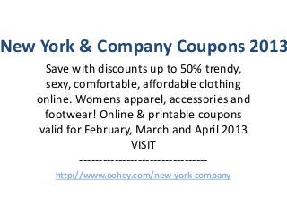 New York & Company Coupons 2013
    Save with discounts up to 50% trendy,
    sexy, comfortable, affordable clothing
   online. Womens apparel, accessories and
    footwear! Online & printable coupons
   valid for February, March and April 2013
                         VISIT
            ---------------------------------
      http://www.oohey.com/new-york-company
 