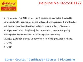 Helpline No: 9225501122


In the month of Feb 2013 all together 9 companies has visited & proud to
announce total 14 candidates placed with good salary package & profiles . For
training they have joined Jetking J M Road institute in 2012. They were
undergraduates when they have joined our career course. After quality
training & hard work they are successfully placed in industry.
100% job guarantee entitled Career courses for undergraduates at Jetking
1. JCHNE
2. JCHNP




 Career Courses | Certification Courses | Placements
 