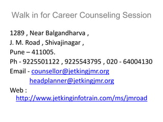 Walk in for Career Counseling Session

1289 , Near Balgandharva ,
J. M. Road , Shivajinagar ,
Pune – 411005.
Ph - 9225501122 , 9225543795 , 020 - 64004130
Email - counsellor@jetkingjmr.org
        headplanner@jetkingjmr.org
Web :
   http://www.jetkinginfotrain.com/ms/jmroad
 