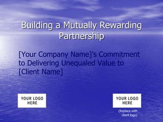 Building a Mutually Rewarding
Partnership
[Your Company Name]’s Commitment
to Delivering Unequaled Value to
[Client Name]
(Replace with
client logo)
 