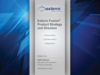 Exterro Fusion® 
Product Strategy 
and Direction 
Exterro Inc. | 1-877-EXTERRO | info@exterro.com | www.exterro.com 
Automation 
Collaboration 
Integration 
Exterro Inc. 
Ajith Samuel 
Executive Vice President, 
Process Innovation 
ajith@exterro.com 
 