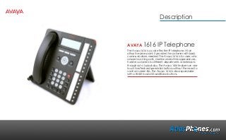 AVAYA 1616 IP Telephone
The Avaya 1616 is a cost effective IP telephone. At an
attractive price point; it provides the customer with basic
communications needed. The Avaya 1616 is for users who
answer incoming calls, monitor several line appearances,
transfer customers to different departments or extensions
throughout a typical day. The Avaya 1616 features an one
touch line/feature/speed-dial buttons without the need to
scroll on-screen lists. The Avaya 1616 is also expandable
with a BM32 to add 32 additional buttons.
Description
 