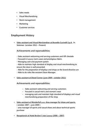 • Sales needs
• Visual Merchandising
• Stock management
• Marketing
• Customer services
Employment History
• Sales assistant and Visual Merchandiser at Brunello Cucinelli S.p.A. In
Solomeo (october 2012 – Present)
Achievements and reponsabilities:
- Sales assistant welcoming and serving customers and VIP clientele
- Focused in Luxury men's wear and prestigious fabric.
- Managing cash and payment system
- Able to maintain high standard of display and visual merchandising to
ensure the store is well presented
- Able for the preparation of displays and shops as the brand directive are
- Able to do roles like assistant Store Manager.
• Sales assistant at Diesel Corner (june 2009 – october 2011)
Achievements and reponsabilities:
– Sales assistant welcoming and serving customers
– Focused in casual men's and woman's wear
– managing cash and maintain high standard of displays and visual
merchandising preparation of the shop
• Sales assistant at Wonderfull s.a.s. Area manager for shoes and sports.
( october 2007 – june 2009 )
- area manager of sports and casual shoes and about technical sports
purchase
• Receptionist at Hotel Brufani 5 star Luxury (2006 – 2007)
Basic CV template by reed.co.uk
 