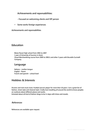 Achievements and reponsabilities:
- Focused on welcoming clients and VIP person
• Some works foreign experiences
Achievements and reponsabilities
Education
Blaise Pascal High school from 2002 to 2007
1 year of University of tourism in Assisi
Visual Merchandising course from 2009 to 20011 and other 3 years with Brunello Cucinelli
Company
Lenguage
Italiano – mother tongue
English – fluent
Franch and spanish – school level
Hobbies & Interests
Drumer and rock music lover, Footbal (soccer) player for more than 10 years. I am a great fan of
fashion, street style and classical style. I really love travelling all around the world to know peoples
an coultures about different places and works.
Intrested about all kind of fashion blogs to be in steps with times and moods.
References
References are available upon request.
Basic CV template by reed.co.uk
 