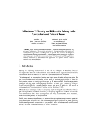 Utilisation of -Diversity and Differential Privacy in the
Anonymisation of Network Traces
Shankar Lal
Aalto University, Finland
shankar.lal@aalto.ﬁ
Ian Oliver, Yoan Miche
Security Research
Nokia Neworks, Finland
ﬁrst.last@nokia.com
Abstract: Noise addition for anonymisation is a known technique for increasing the
privacy of a data sets. However this technique is often presented as individual and
independent, or, just stated as techniques to be applied. This increases the danger of
misapplication of these techniques and a resulting anonymised data set that is open to
relatively easy re-identiﬁcation or reconstruction. To better understand the application
of these techniques we demonstrate their application to a speciﬁc domain - that of
network trace anonymisation.
1 Introduction
Privacy and especially anonymisation of data sets is a hot topic. It, therefore, comes as
no surprise that data sets such as network traces which contain large amounts of sensitive
information about the behavior of users on a network require such treatment.
Techniques such as suppression, hashing and encryption of ﬁelds sufﬁce to a point. In
the case of suppression information is lost, while in hashing or encryption of data, the
information content is transformed, from say an IP address which identiﬁes a particular
machine, into just some kind of generic identiﬁer. In many cases a pattern of behavior
is still recognizable, for example, hashing source and target IP addresses still reveals a
unique pattern of communication if not the precise identities [1] [2].
More advanced techniques such as κ-anonymity [3], -diversity [4] and differential privacy
[5] (amongst others) have been developed; κ-anonymity in particular has been successfully
used with medical data. These techniques are now being recommended, if not mandated,
to be used in the process of anonymisation.
In this paper, we present techniques for anonymising network traces that preserve some de-
gree of statistical properties such that some meaningful analysis can still be made. Working
in this speciﬁc domain means that we can carefully tailor techniques such as differential
privacy such that a reasonable degree of privacy is assured.
 