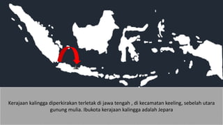 Kerajaan kalingga diperkirakan terletak di jawa tengah , di kecamatan keeling, sebelah utara
gunung mulia. Ibukota kerajaan kalingga adalah Jepara
 