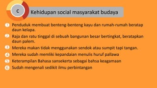 Penduduk membuat benteng-benteng kayu dan rumah-rumah beratap
daun kelapa.
Raja dan ratu tinggal di sebuah bangunan besar bertingkat, beratapkan
daun palem.
Mereka makan tidak menggunakan sendok atau sumpit tapi tangan.
Mereka sudah memliki kepandaian menulis huruf pallawa
Keterampilan Bahasa sansekerta sebagai bahsa keagamaan
Sudah mengenali sedikit ilmu perbintangan
Kehidupan social masyarakat budayac
1
2
4
3
5
6
 