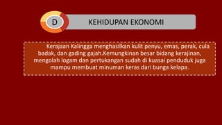 KEHIDUPAN EKONOMI
Kerajaan Kalingga menghasilkan kulit penyu, emas, perak, cula
badak, dan gading gajah.Kemungkinan besar bidang kerajinan,
mengolah logam dan pertukangan sudah di kuasai penduduk juga
mampu membuat minuman keras dari bunga kelapa.
D
 