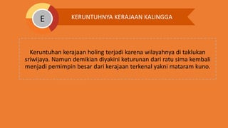Keruntuhan kerajaan holing terjadi karena wilayahnya di taklukan
sriwijaya. Namun demikian diyakini keturunan dari ratu sima kembali
menjadi pemimpin besar dari kerajaan terkenal yakni mataram kuno.
KERUNTUHNYA KERAJAAN KALINGGAE
 
