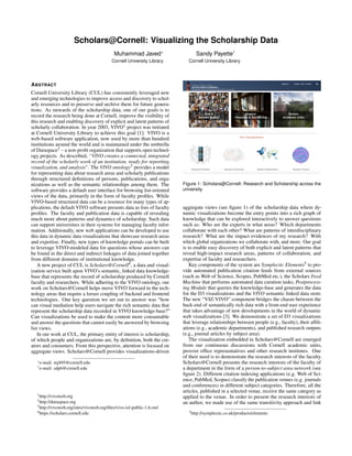 Scholars@Cornell: Visualizing the Scholarship Data
Muhammad Javed*
Cornell University Library
Sandy Payette†
Cornell University Library
ABSTRACT
Cornell University Library (CUL) has consistently leveraged new
and emerging technologies to improve access and discovery to schol-
arly resources and to preserve and archive them for future genera-
tions. As stewards of the scholarship data, one of our goals is to
record the research being done at Cornell, improve the visibility of
this research and enabling discovery of explicit and latent patterns of
scholarly collaboration. In year 2003, VIVO1 project was initiated
at Cornell University Library to achieve this goal [1]. VIVO is a
web-based software application, now used by more than hundred
institutions around the world and is maintained under the umbrella
of Duraspace2 – a non-proﬁt organization that supports open technol-
ogy projects. As described, “VIVO creates a connected, integrated
record of the scholarly work of an institution, ready for reporting,
visualization, and analysis”. The VIVO ontology3 provides a model
for representing data about research areas and scholarly publications
through structured deﬁnitions of persons, publications, and orga-
nizations as well as the semantic relationships among them. The
software provides a default user interface for browsing list-oriented
views of the data, primarily in the form of faculty proﬁles. While
VIVO-based structured data can be a resource for many types of ap-
plications, the default VIVO software presents data as lists of faculty
proﬁles. The faculty and publication data is capable of revealing
much more about patterns and dynamics of scholarship. Such data
can support universities in their systems for managing faculty infor-
mation. Additionally, new web applications can be developed to use
this data in dynamic data visualizations that showcase research areas
and expertise. Finally, new types of knowledge portals can be built
to leverage VIVO-modeled data for questions whose answers can
be found in the direct and indirect linkages of data joined together
from different domains of institutional knowledge.
A new project of CUL is Scholars@Cornell4, a data and visual-
ization service built upon VIVO’s semantic, linked data knowledge-
base that represents the record of scholarship produced by Cornell
faculty and researchers. While adhering to the VIVO ontology, our
work on Scholars@Cornell helps move VIVO forward in the tech-
nology areas that require a looser coupling of backend and frontend
technologies. One key question we set out to answer was “how
can visual mediation help users navigate the rich semantic data that
represent the scholarship data recorded in VIVO knowledge-base?”
Can visualizations be used to make the content more consumable
and answer the questions that cannot easily be answered by browsing
list views.
In our work at CUL, the primary entity of interest is scholarship,
of which people and organizations are, by deﬁnition, both the cre-
ators and consumers. From this perspective, attention is focused on
aggregate views. Scholars@Cornell provides visualizations-driven
*e-mail: mj495@cornell.edu
†e-mail: sdp6@cornell.edu
1http://vivoweb.org
2http://duraspace.org
3http://vivoweb.org/sites/vivoweb.org/ﬁles/vivo-isf-public-1.6.owl
4https://scholars.cornell.edu
Figure 1: Scholars@Cornell: Research and Scholarship across the
university.
aggregate views (see ﬁgure 1) of the scholarship data where dy-
namic visualizations become the entry points into a rich graph of
knowledge that can be explored interactively to answer questions
such as: Who are the experts in what areas? Which departments
collaborate with each other? What are patterns of interdisciplinary
research? What are the impact evidences of my research? With
which global organizations we collaborate with, and more. Our goal
is to enable easy discovery of both explicit and latent patterns that
reveal high-impact research areas, patterns of collaboration, and
expertise of faculty and researchers.
Key components of the system are Symplectic Elements5 to pro-
vide automated publication citation feeds from external sources
(such as Web of Science, Scopus, PubMed etc.), the Scholars Feed
Machine that performs automated data curation tasks, Postprocess-
ing Module that queries the knowledge-base and generates the data
for the D3 visualizations and the VIVO semantic linked data store.
The new “VIZ-VIVO” component bridges the chasm between the
back-end of semantically rich data with a front-end user experience
that takes advantage of new developments in the world of dynamic
web visualizations [3]. We demonstrate a set of D3 visualizations
that leverage relationships between people (e.g., faculty), their afﬁli-
ations (e.g., academic departments), and published research outputs
(e.g., journal articles by subject area).
The visualization embedded in Scholars@Cornell are emerged
from our continuous discussions with Cornell academic units,
provost ofﬁce representatives and other research institutes. One
of their need is to demonstrate the research interests of the faculty.
Scholars@Cornell presents the research interests of the faculty of
a department in the form of a person-to-subject area network (see
ﬁgure 2). Different citation indexing applications (e.g. Web of Sci-
ence, PubMed, Scopus) classify the publication venues (e.g. journals
and conferences) in different subject categories. Therefore, all the
articles, published in a selected venue, receive the same category as
applied to the venue. In order to present the research interests of
an author, we made use of the same transitivity approach and link
5http://symplectic.co.uk/products/elements
 