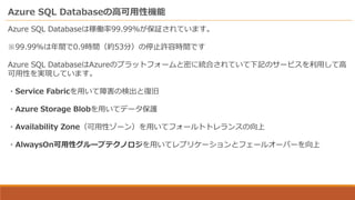 Azure SQL Databaseの高可用性機能
Azure SQL Databaseは稼働率99.99%が保証されています。
※99.99％は年間で0.9時間（約53分）の停止許容時間です
Azure SQL DatabaseはAzureのプラットフォームと密に統合されていて下記のサービスを利用して高
可用性を実現しています。
・Service Fabricを用いて障害の検出と復旧
・Azure Storage Blobを用いてデータ保護
・Availability Zone（可用性ゾーン）を用いてフォールトトレランスの向上
・AlwaysOn可用性グループテクノロジを用いてレプリケーションとフェールオーバーを向上
 