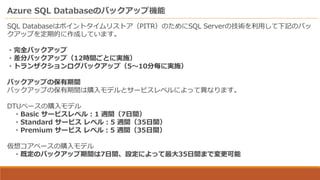 Azure SQL Databaseのバックアップ機能
SQL Databaseはポイントタイムリストア（PITR）のためにSQL Serverの技術を利用して下記のバッ
クアップを定期的に作成しています。
・完全バックアップ
・差分バックアップ（12時間ごとに実施）
・トランザクションログバックアップ（5～10分毎に実施）
バックアップの保有期間
バックアップの保有期間は購入モデルとサービスレベルによって異なります。
DTUベースの購入モデル
・Basic サービスレベル：1 週間（7日間）
・Standard サービス レベル：5 週間（35日間）
・Premium サービス レベル：5 週間（35日間）
仮想コアベースの購入モデル
・既定のバックアップ期間は7日間、設定によって最大35日間まで変更可能
 