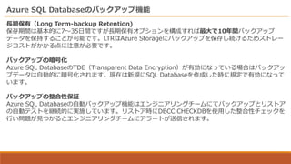 Azure SQL Databaseのバックアップ機能
長期保有（Long Term-backup Retention)
保存期間は基本的に7～35日間ですが長期保有オプションを構成すれば最大で10年間バックアップ
データを保持することが可能です。LTRはAzure Storageにバックアップを保存し続けるためストレー
ジコストがかかる点に注意が必要です。
バックアップの暗号化
Azure SQL DatabaseのTDE（Transparent Data Encryption）が有効になっている場合はバックアッ
プデータは自動的に暗号化されます。現在は新規にSQL Databaseを作成した時に規定で有効になって
います。
バックアップの整合性保証
Azure SQL Databaseの自動バックアップ機能はエンジニアリングチームにてバックアップとリストア
の自動テストを継続的に実施しています。リストア時にDBCC CHECKDBを使用した整合性チェックを
行い問題が見つかるとエンジニアリングチームにアラートが送信されます。
 