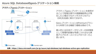 Azure SQL Databaseのgeoレプリケーション機能
アクティブgeoレプリケーション
出典：https://docs.microsoft.com/ja-jp/azure/sql-database/sql-database-active-geo-replication
アクティブgeoレプリケーションを使用す
ることで地域災害や大規模機能停止が発
生したと場合でもディザスタリカバリ
（DR)を迅速に実行できます。
GeoレプリケーションはPremiumプラン
から利用できる機能で価格は高めです。
個人的には日本データセンターのDR環境
として物理的距離を考慮に入れるなら東
南アジアかオーストラリアがベターだと
思います。
 
