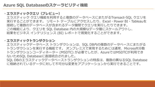 Azure SQL Databaseのスケーラビリティ機能
・エラスティッククエリ（プレビュー）
エラスティック クエリ機能を利用すると複数のデータベースにまたがるTransact-SQL クエリを
実行することができます。 リモート テーブルにアクセスしたり、Excel・Power BI・Tableauを
接続して複数のデータベースが含まれるデータ層間でクエリを実行したりできます。
この機能により、クエリを SQL Database 内の大規模なデータ層にスケールアウトし、
結果をビジネス インテリジェンス (BI) レポートで視覚化することができます。
・エラスティックトランザクション
エラスティックデータベース トランザクションは、SQL DB内の複数のデータベースにまたがる
トランザクションを実行する機能です。 オンプレミスで実現するためには通常、Microsoft分散
トランザクションコーディネーター (MSDTC) が必要でしたが、AzureではMSDTCが利用でき
ないためSQL Databaseに直接統合されました。
SQL DBのエラスティックデータベーストランザクションの特長は、複数の異なるSQL Database
に格納されているデータに対して不可分な変更をアプリケーションから実行できることです。
 
