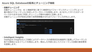 Azure SQL Databaseの監視とチューニング機能
・自動チューニング
自動チューニングは、AI と機械学習に基づく継続的なパフォーマンスチューニングによって
最大限のパフォーマンスと安定したワークロードを実現します。AI を介してすべてのデータ
ベースから水平方向に学習しチューニング操作を動的に改善します。
自動チューニングが有効な状態で長時間稼働させればパフォーマンスが向上します。
・Intelligent Insights
Intelligent Insightsは人工知能によりデータベースの使用状況を継続的に監視しパフォーマンス
低下の原因となるイベントを検出します。検出した内容に応じてパフォーマンス改善の推奨事項
を提案します。
 