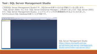 Tool：SQL Server Management Studio
ご存知SQL Server Management Studioです。SQLServerを扱う人なら必ず触れていると思います。
「SQL Server 2000」のころは「SQL Server Enterprise Manager」と呼ばれてましたが「SQL Server 2005」
から「SQL Server Management Studio」とリブランディングされ無償提供されるようになりました。
もちろんAzure SQL Databaseも扱うことが可能です。
SQL Server Management Studio
https://docs.microsoft.com/ja-
jp/sql/ssms/sql-server-management-
studio-ssms?view=sql-server-2017
 