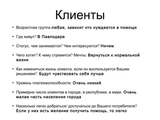 Клиенты
• Возрастная группа ,любая зависит кто нуждается в помощи
• ?Где живут В Павлодаре
• , ? ?Статус чем занимаются Чем интересуются Ничем
• ? ? .Чего хотят К чему стремятся Мечты Вернуться к нормальной
жизни
• ,Как измениться жизнь клиента если он воспользуется Вашим
?решением Будут чувствовать себя лучше
• .Уровень платежеспособности Очень низкий
• , , .Примерно число клиентов в городе в республике в мире Очень
малая часть населения города
• / ?Насколько легко добраться достучаться до Вашего потребителя
,Если у них есть желание получить помощь то легко
 