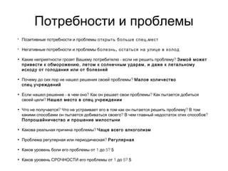 Потребности и проблемы
• Позитивные потребности и проблемы .открыть больше спец мест
• Негативные потребности и проблемы ,болезнь остаться на улице в холод
• - ?Какие неприятности грозят Вашему потребителю если не решить проблему Зимой может
, ,привести к обморожению летом к солнечным ударам и даже к летальному
исходу от голодания или от болезней
• ?Почему до сих пор не нашел решения своей проблемы Малое количество
.спец учреждений
• - ? ?Если нашел решение в чем оно Как он решает свои проблемы Как пытается добиться
?своей цели .Нашел место в спец учреждении
• ? ?Что не получается Что не устраивает его в том как он пытается решить проблему В том
? ?какими способами он пытается добиваться своего В чем главный недостаток этих способов
Попрошайничество и прошение милостыни
• ?Какова реальная причина проблемы Чаще всего алкоголизм
• ?Проблема регулярная или периодическая Регулярная
• 1 5?Каков уровень боли его проблемы от до 5
• 1 5?Каков уровень СРОЧНОСТИ его проблемы от до 5
 