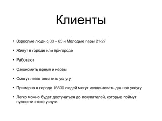 Клиенты
• 30 – 65 21-27Взрослые люди с и Молодые пары
• Живут в городе или пригороде
• Работают
• Сэкономить время и нервы
• Смогут легко оплатить услугу
• 16500Примерно в городе людей могут использовать данное услугу
• ,Легко можно будет достучаться до покупателей которые поймут
.нужности этого услуги