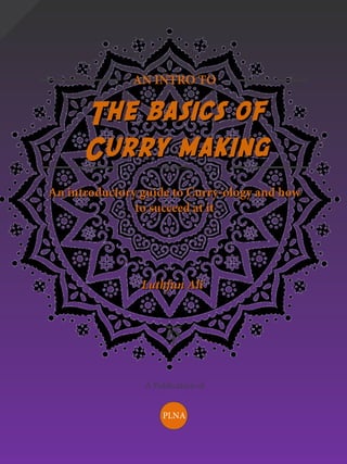 AN INTRO TO
The basics ofThe basics of
Curry makingCurry making
An introductory guide to Curry-ology and howAn introductory guide to Curry-ology and how
to succeed at itto succeed at it
Luthfun AliLuthfun Ali
A Publication of
PLNA
 
