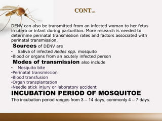 CONT…
DENV can also be transmitted from an infected woman to her fetus
in utero or infant during parturition. More research is needed to
determine perinatal transmission rates and factors associated with
perinatal transmission.
Sources of DENV are
• Saliva of infected Aedes spp. mosquito
•Blood or organs from an acutely infected person
Modes of transmission also include
• Mosquito bite
•Perinatal transmission
•Blood transfusion
•Organ transplantation
•Needle stick injury or laboratory accident
INCUBATION PERIOD OF MOSQUITOE
The incubation period ranges from 3 – 14 days, commonly 4 – 7 days.
 
